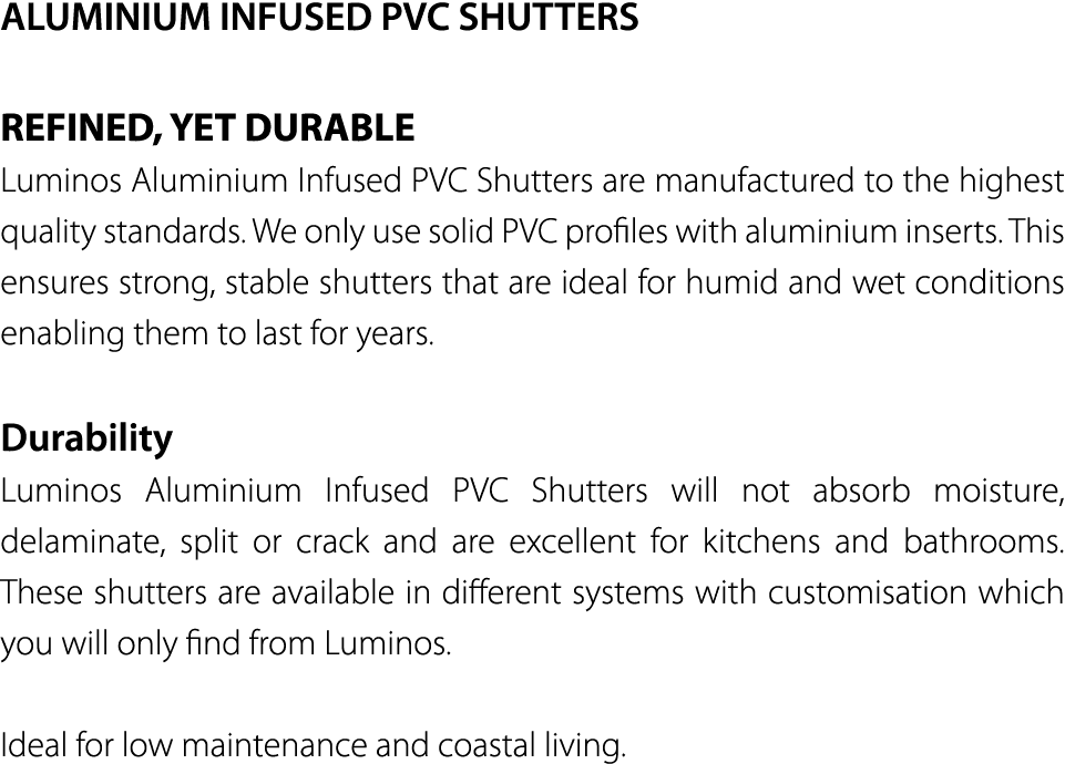 ALUMINIUM INFUSED PVC SHUTTERS REFINED, YET DURABLE Luminos Aluminium Infused PVC Shutters are manufactured to the hi   